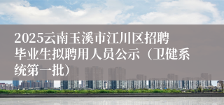 2025云南玉溪市江川区招聘毕业生拟聘用人员公示（卫健系统第一批）