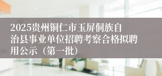 2025贵州铜仁市玉屏侗族自治县事业单位招聘考察合格拟聘用公示（第一批）