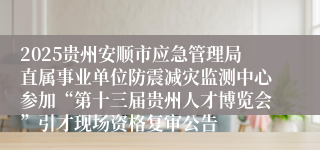 2025贵州安顺市应急管理局直属事业单位防震减灾监测中心参加“第十三届贵州人才博览会”引才现场资格复审公告                                                                                2025-07-10