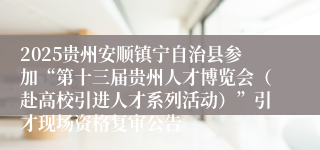 2025贵州安顺镇宁自治县参加“第十三届贵州人才博览会（赴高校引进人才系列活动）”引才现场资格复审公告