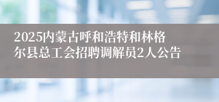 2025内蒙古呼和浩特和林格尔县总工会招聘调解员2人公告