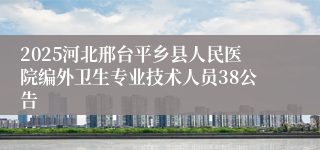 2025河北邢台平乡县人民医院编外卫生专业技术人员38公告