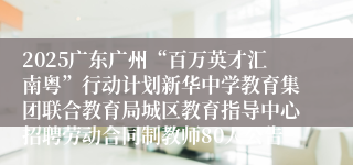 2025广东广州“百万英才汇南粤”行动计划新华中学教育集团联合教育局城区教育指导中心招聘劳动合同制教师80人公告