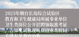 2025年烟台长岛综合试验区教育和卫生健康局所属事业单位卫生类岗位公开招聘领取准考证，告知笔试和现场资格审查时间安排有关事宜公告