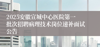 2025安徽宣城中心医院第一批次招聘病理技术岗位递补面试公告