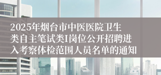 2025年烟台市中医医院卫生类自主笔试类I岗位公开招聘进入考察体检范围人员名单的通知