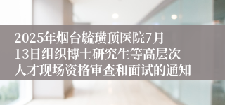 2025年烟台毓璜顶医院7月13日组织博士研究生等高层次人才现场资格审查和面试的通知