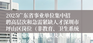 2025广东省事业单位集中招聘高层次和急需紧缺人才深圳市坪山区岗位（非教育、卫生系统）直接业务考核成绩及入围体检人员名单公告
