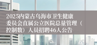 2025内蒙古乌海市卫生健康委员会直属公立医院总量管理（控制数）人员招聘46人公告