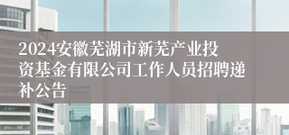 2024安徽芜湖市新芜产业投资基金有限公司工作人员招聘递补公告