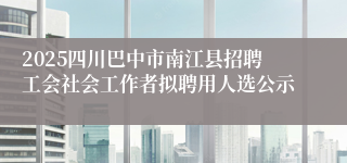 2025四川巴中市南江县招聘工会社会工作者拟聘用人选公示