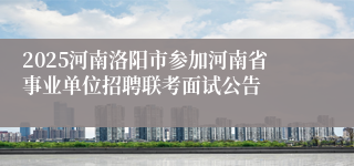 2025河南洛阳市参加河南省事业单位招聘联考面试公告