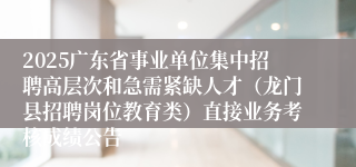 2025广东省事业单位集中招聘高层次和急需紧缺人才（龙门县招聘岗位教育类）直接业务考核成绩公告