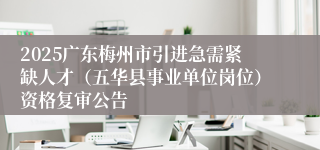 2025广东梅州市引进急需紧缺人才（五华县事业单位岗位）资格复审公告
