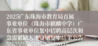 2025广东珠海市教育局直属事业单位（珠海市麒麟中学）广东省事业单位集中招聘高层次和急需紧缺人才资格复审结果公告									2025-07-10