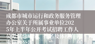 成都市城市运行和政务服务管理办公室关于所属事业单位2025年上半年公开考试招聘工作人员考试总成绩、排名及体检有关事项的公告