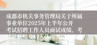成都市机关事务管理局关于所属事业单位2025年上半年公开考试招聘工作人员面试成绩、考试总成绩及进入体检人员名单的公告