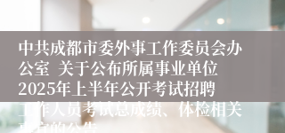 中共成都市委外事工作委员会办公室  关于公布所属事业单位2025年上半年公开考试招聘工作人员考试总成绩、体检相关事宜的公告