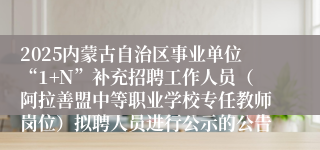 2025内蒙古自治区事业单位“1+N”补充招聘工作人员（阿拉善盟中等职业学校专任教师岗位）拟聘人员进行公示的公告