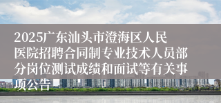 2025广东汕头市澄海区人民医院招聘合同制专业技术人员部分岗位测试成绩和面试等有关事项公告
