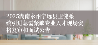 2025湖南永州宁远县卫健系统引进急需紧缺专业人才现场资格复审和面试公告