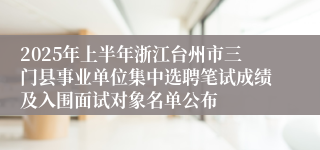 2025年上半年浙江台州市三门县事业单位集中选聘笔试成绩及入围面试对象名单公布