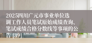 2025四川广元市事业单位选调工作人员笔试原始成绩查询、笔试成绩合格分数线等事项的公告 [39]