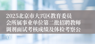 2025北京市大兴区教育委员会所属事业单位第二批招聘教师调剂面试考核成绩及体检考察公告