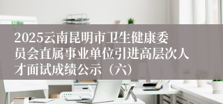 2025云南昆明市卫生健康委员会直属事业单位引进高层次人才面试成绩公示（六）