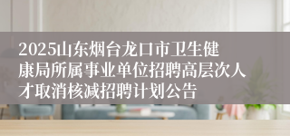 2025山东烟台龙口市卫生健康局所属事业单位招聘高层次人才取消核减招聘计划公告