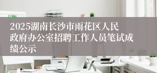 2025湖南长沙市雨花区人民政府办公室招聘工作人员笔试成绩公示