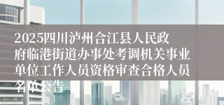 2025四川泸州合江县人民政府临港街道办事处考调机关事业单位工作人员资格审查合格人员名单公告
