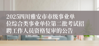 2025四川雅安市市级事业单位综合类事业单位第二批考试招聘工作人员资格复审的公告