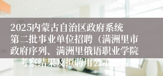 2025内蒙古自治区政府系统第二批事业单位招聘（满洲里市政府序列、满洲里俄语职业学院）考察结果及拟聘用公示公告
