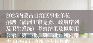 2025内蒙古自治区事业单位招聘（满洲里市党委、政府序列及卫生系统）考察结果及拟聘用公示（第二批、第三批）和内蒙古 自治区行政执法专场招收（满洲里市第二批）考察结果及拟聘用公示公告