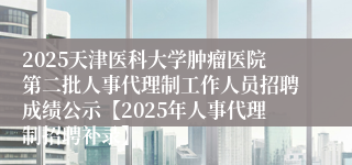2025天津医科大学肿瘤医院第二批人事代理制工作人员招聘成绩公示【2025年人事代理制招聘补录】