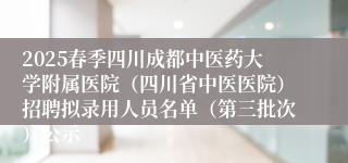 2025春季四川成都中医药大学附属医院（四川省中医医院）招聘拟录用人员名单（第三批次）公示