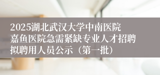 2025湖北武汉大学中南医院嘉鱼医院急需紧缺专业人才招聘拟聘用人员公示（第一批）