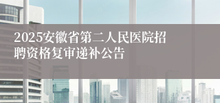 2025安徽省第二人民医院招聘资格复审递补公告