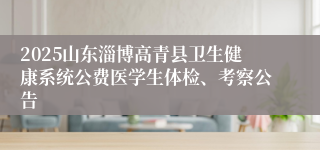 2025山东淄博高青县卫生健康系统公费医学生体检、考察公告
