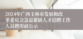 2024年广西玉林市发展和改革委员会急需紧缺人才招聘工作人员聘用前公示