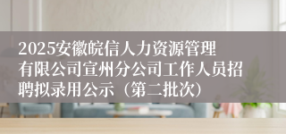 2025安徽皖信人力资源管理有限公司宣州分公司工作人员招聘拟录用公示（第二批次）