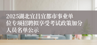 2025湖北宜昌宜都市事业单位专项招聘拟享受考试政策加分人员名单公示
