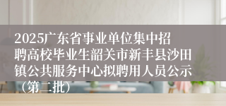 2025广东省事业单位集中招聘高校毕业生韶关市新丰县沙田镇公共服务中心拟聘用人员公示（第二批）