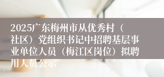2025广东梅州市从优秀村（社区）党组织书记中招聘基层事业单位人员（梅江区岗位）拟聘用人员公示