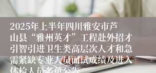 2025年上半年四川雅安市芦山县“雅州英才”工程赴外招才引智引进卫生类高层次人才和急需紧缺专业人员面试成绩及进入体检人员名单公告