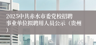 2025中共赤水市委党校招聘事业单位拟聘用人员公示（贵州）