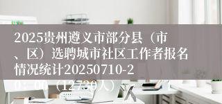 2025贵州遵义市部分县（市、区）选聘城市社区工作者报名情况统计20250710-20：00（12730人）