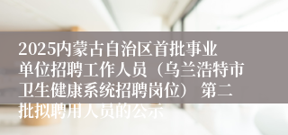 2025内蒙古自治区首批事业单位招聘工作人员（乌兰浩特市卫生健康系统招聘岗位） 第二批拟聘用人员的公示