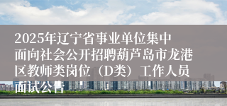 2025年辽宁省事业单位集中面向社会公开招聘葫芦岛市龙港区教师类岗位（D类）工作人员面试公告